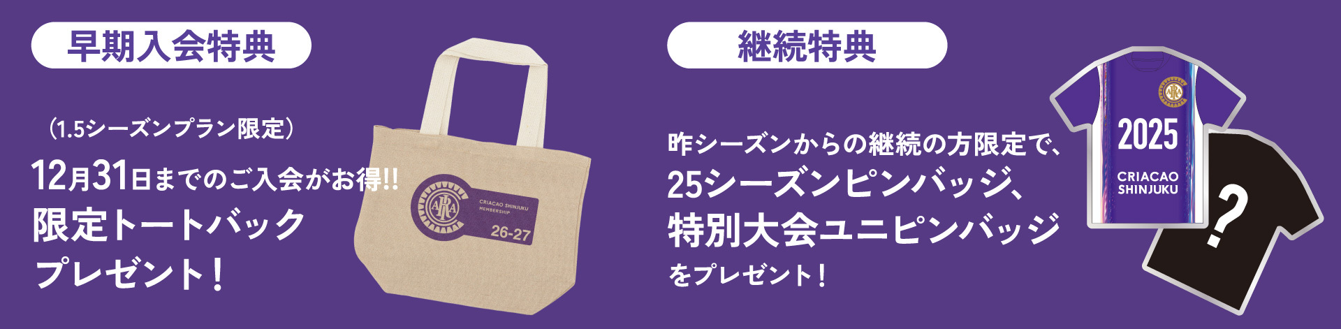 早期入会特典（1.5シーズンプラン限定）
2025年12月31日までのご入会がお得！限定トートバックブレゼント！

継続特典
昨シーズンからの継続の方限定で、2025シーズンユニフォームピンバッジ、特別大会ユニフォームピンバッジをプレゼント！