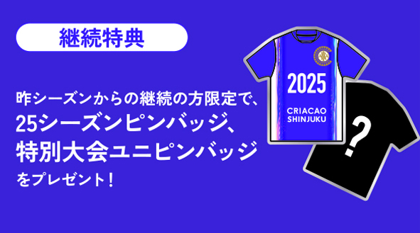 早期入会特典（1.5シーズンプラン限定）
2025年12月31日までのご入会がお得！限定トートバックブレゼント！

継続特典
昨シーズンからの継続の方限定で、2025シーズンユニフォームピンバッジ、特別大会ユニフォームピンバッジをプレゼント！