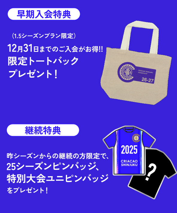 早期入会特典（1.5シーズンプラン限定）
2025年12月31日までのご入会がお得！限定トートバックブレゼント！

継続特典
昨シーズンからの継続の方限定で、2025シーズンユニフォームピンバッジ、特別大会ユニフォームピンバッジをプレゼント！
